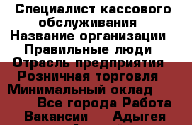 Специалист кассового обслуживания › Название организации ­ Правильные люди › Отрасль предприятия ­ Розничная торговля › Минимальный оклад ­ 30 000 - Все города Работа » Вакансии   . Адыгея респ.,Адыгейск г.